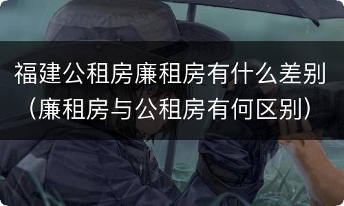 福建公租房廉租房有什么差别（廉租房与公租房有何区别）