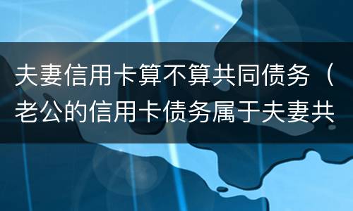 夫妻信用卡算不算共同债务（老公的信用卡债务属于夫妻共同债务吗）