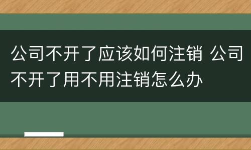 公司不开了应该如何注销 公司不开了用不用注销怎么办