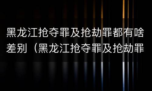 黑龙江抢夺罪及抢劫罪都有啥差别（黑龙江抢夺罪及抢劫罪都有啥差别呢）