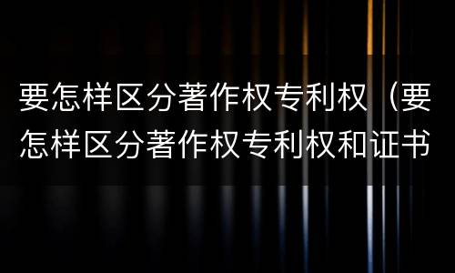 要怎样区分著作权专利权（要怎样区分著作权专利权和证书权）