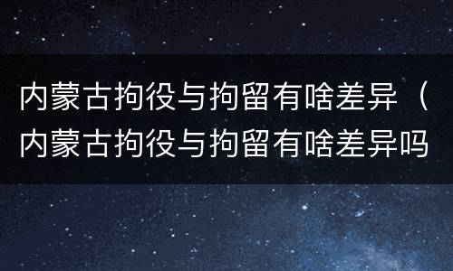 内蒙古拘役与拘留有啥差异（内蒙古拘役与拘留有啥差异吗）