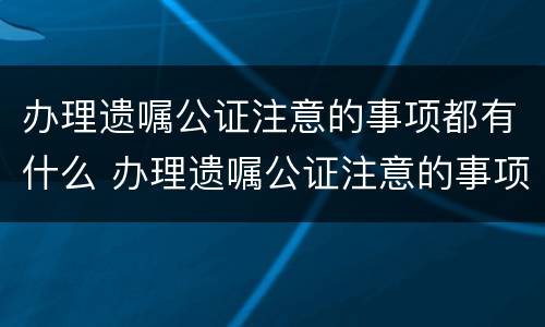 办理遗嘱公证注意的事项都有什么 办理遗嘱公证注意的事项都有什么呢