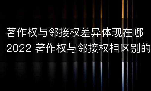 著作权与邻接权差异体现在哪2022 著作权与邻接权相区别的根据