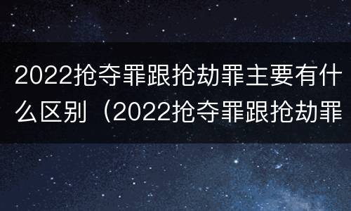 2022抢夺罪跟抢劫罪主要有什么区别（2022抢夺罪跟抢劫罪主要有什么区别呢）