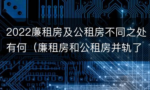 2022廉租房及公租房不同之处有何（廉租房和公租房并轨了吗）