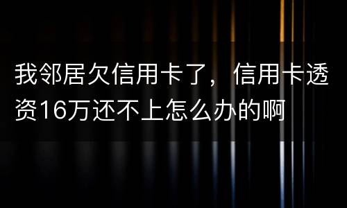 我邻居欠信用卡了，信用卡透资16万还不上怎么办的啊