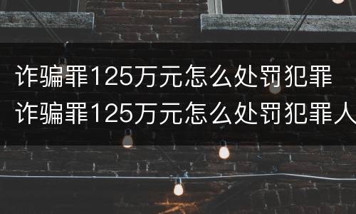 诈骗罪125万元怎么处罚犯罪 诈骗罪125万元怎么处罚犯罪人员