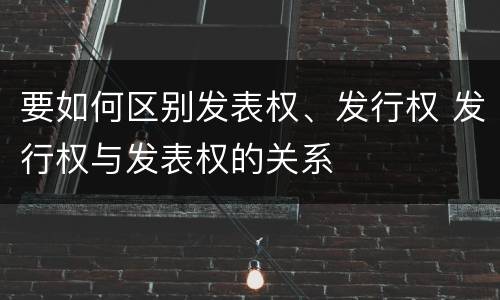 要如何区别发表权、发行权 发行权与发表权的关系