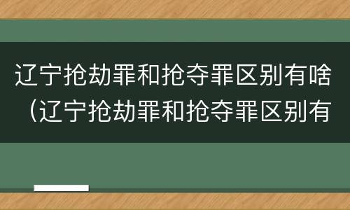 辽宁抢劫罪和抢夺罪区别有啥（辽宁抢劫罪和抢夺罪区别有啥关系）