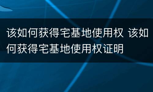 该如何获得宅基地使用权 该如何获得宅基地使用权证明