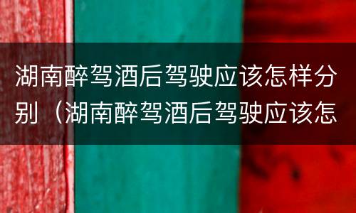 湖南醉驾酒后驾驶应该怎样分别（湖南醉驾酒后驾驶应该怎样分别处罚）