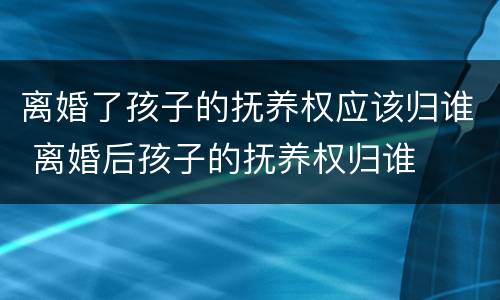 离婚了孩子的抚养权应该归谁 离婚后孩子的抚养权归谁