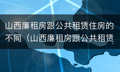 山西廉租房跟公共租赁住房的不同（山西廉租房跟公共租赁住房的不同点）