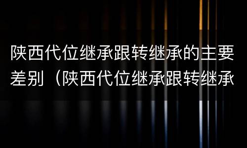 陕西代位继承跟转继承的主要差别（陕西代位继承跟转继承的主要差别是什么）