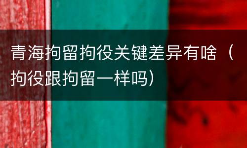 青海拘留拘役关键差异有啥（拘役跟拘留一样吗）