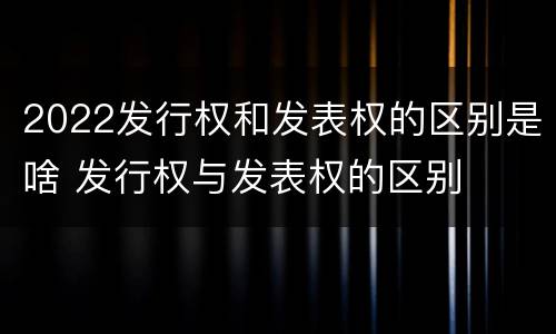 2022发行权和发表权的区别是啥 发行权与发表权的区别