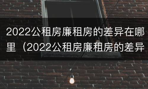 2022公租房廉租房的差异在哪里（2022公租房廉租房的差异在哪里查询）