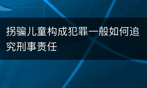 拐骗儿童构成犯罪一般如何追究刑事责任