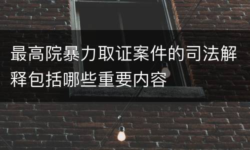 最高院暴力取证案件的司法解释包括哪些重要内容