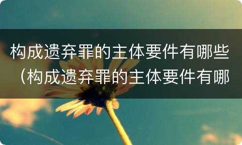 构成遗弃罪的主体要件有哪些（构成遗弃罪的主体要件有哪些内容）