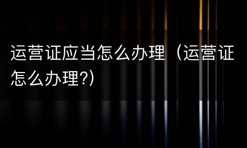 运营证应当怎么办理（运营证怎么办理?）