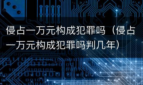 侵占一万元构成犯罪吗（侵占一万元构成犯罪吗判几年）