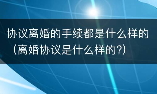 协议离婚的手续都是什么样的（离婚协议是什么样的?）