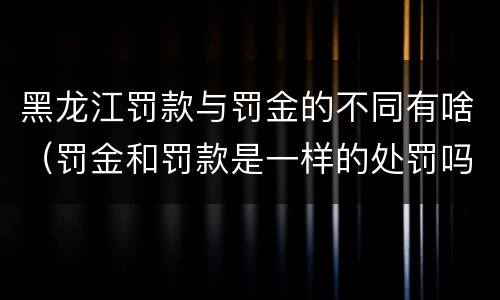 黑龙江罚款与罚金的不同有啥（罚金和罚款是一样的处罚吗）