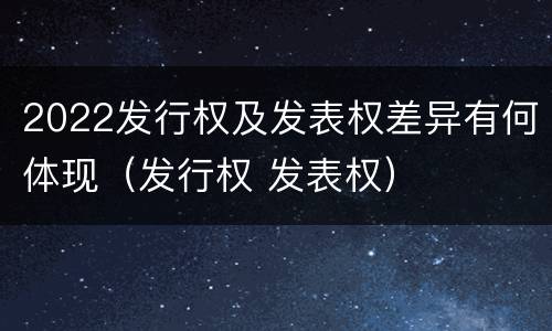 2022发行权及发表权差异有何体现（发行权 发表权）