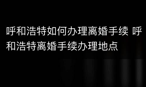 呼和浩特如何办理离婚手续 呼和浩特离婚手续办理地点