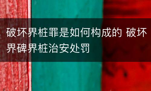 破坏界桩罪是如何构成的 破坏界碑界桩治安处罚