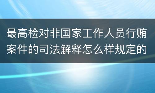 最高检对非国家工作人员行贿案件的司法解释怎么样规定的