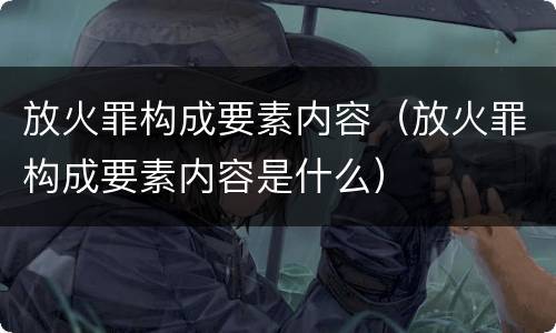 放火罪构成要素内容（放火罪构成要素内容是什么）