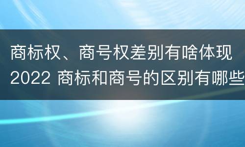 商标权、商号权差别有啥体现2022 商标和商号的区别有哪些?