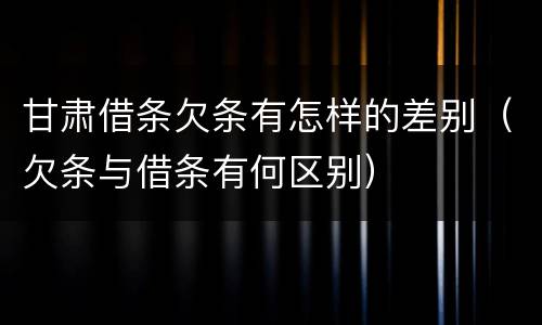 甘肃借条欠条有怎样的差别（欠条与借条有何区别）