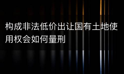 构成非法低价出让国有土地使用权会如何量刑