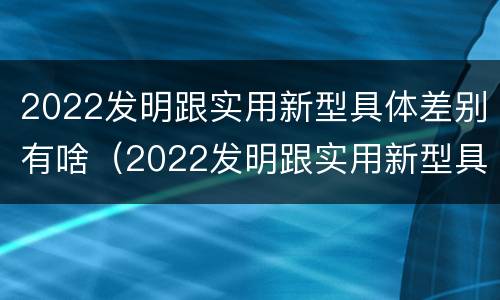 2022发明跟实用新型具体差别有啥（2022发明跟实用新型具体差别有啥关系）