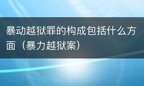 暴动越狱罪的构成包括什么方面（暴力越狱案）