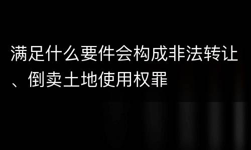 满足什么要件会构成非法转让、倒卖土地使用权罪