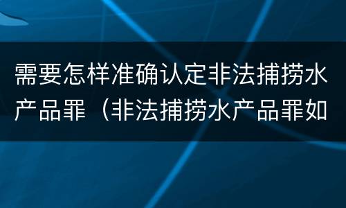 需要怎样准确认定非法捕捞水产品罪（非法捕捞水产品罪如何鉴定）