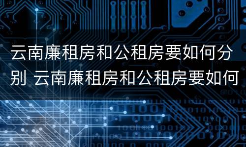 云南廉租房和公租房要如何分别 云南廉租房和公租房要如何分别入住