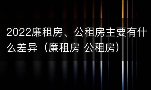 2022廉租房、公租房主要有什么差异（廉租房 公租房）