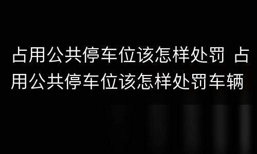 占用公共停车位该怎样处罚 占用公共停车位该怎样处罚车辆