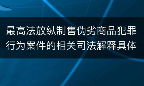 最高法放纵制售伪劣商品犯罪行为案件的相关司法解释具体是什么重要内容