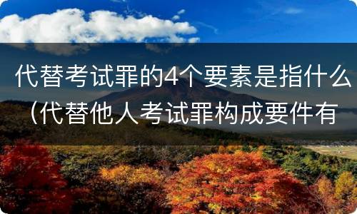 代替考试罪的4个要素是指什么（代替他人考试罪构成要件有何规定）