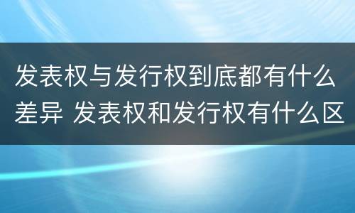 发表权与发行权到底都有什么差异 发表权和发行权有什么区别