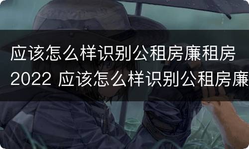 应该怎么样识别公租房廉租房2022 应该怎么样识别公租房廉租房2022年的真假