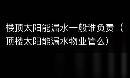 楼顶太阳能漏水一般谁负责（顶楼太阳能漏水物业管么）