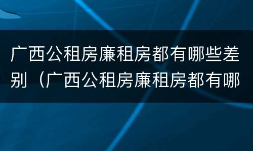 广西公租房廉租房都有哪些差别（广西公租房廉租房都有哪些差别呢）